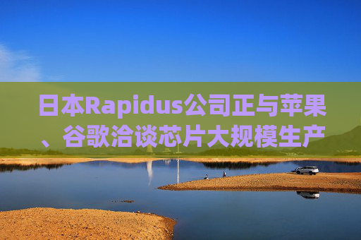 日本Rapidus公司正与苹果、谷歌洽谈芯片大规模生产事宜