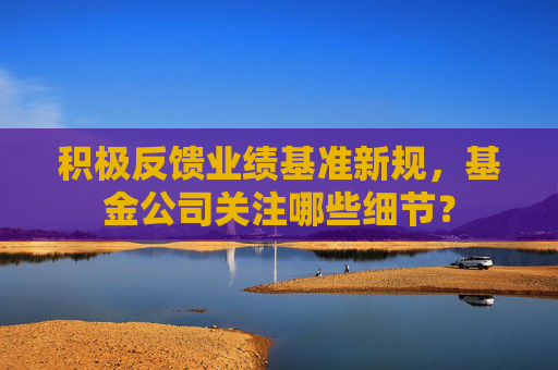 积极反馈业绩基准新规，基金公司关注哪些细节？
