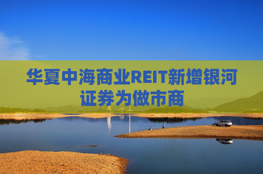 华夏中海商业REIT新增银河证券为做市商