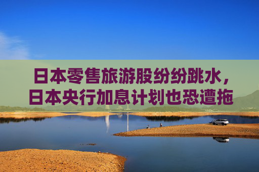 日本零售旅游股纷纷跳水，日本央行加息计划也恐遭拖累？