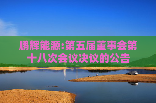 鹏辉能源:第五届董事会第十八次会议决议的公告  第1张