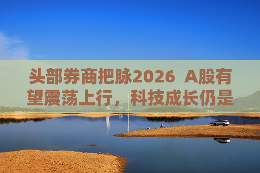 头部券商把脉2026  A股有望震荡上行，科技成长仍是投资主线