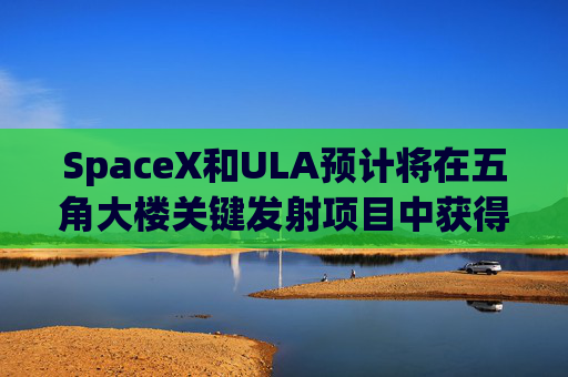 SpaceX和ULA预计将在五角大楼关键发射项目中获得数十亿美元的合同