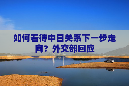 如何看待中日关系下一步走向？外交部回应