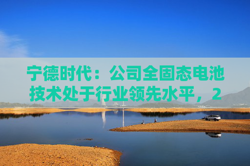 宁德时代:公司全固态电池技术处于行业领先水平,2027年有望实现小批量生产