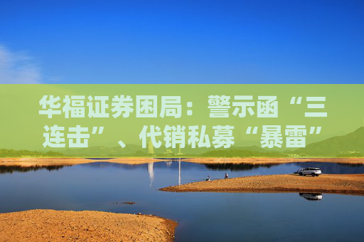 华福证券困局：警示函“三连击”、代销私募“暴雷”