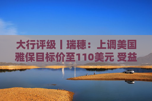 大行评级丨瑞穗：上调美国雅保目标价至110美元 受益于锂价上涨