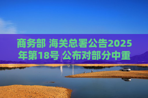 商务部 海关总署公告2025年第18号 公布对部分中重稀土相关物项实施出口管制的决定