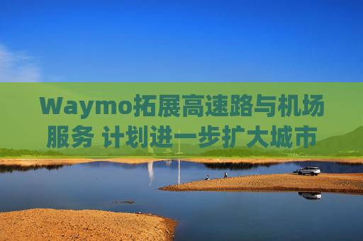 Waymo拓展高速路与机场服务 计划进一步扩大城市覆盖