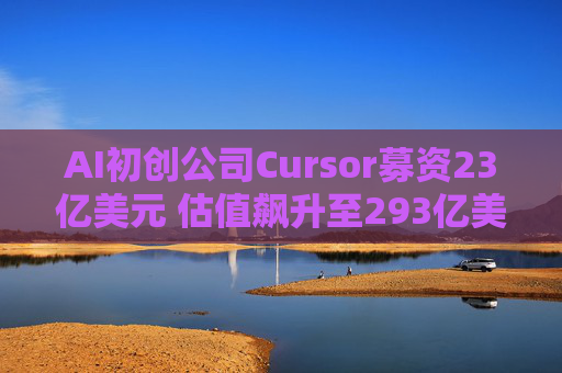 AI初创公司Cursor募资23亿美元 估值飙升至293亿美元