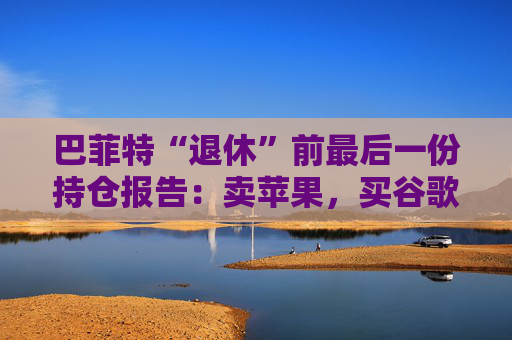 巴菲特“退休”前最后一份持仓报告：卖苹果，买谷歌，连续12季度净卖出