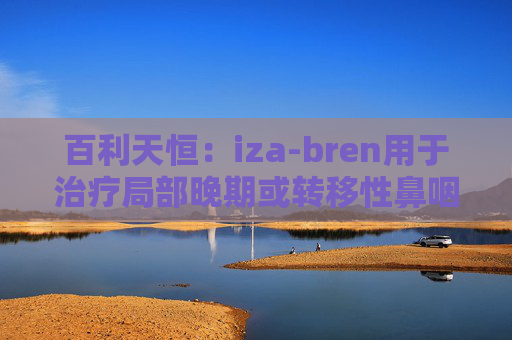 百利天恒:iza-bren用于治疗局部晚期或转移性鼻咽癌的药品上市申请获受理