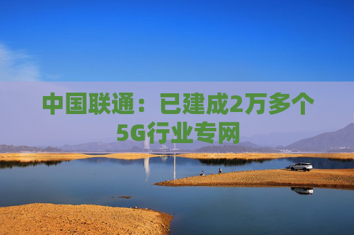 中国联通:已建成2万多个5G行业专网 第1张 中国联通:已建成2万多个5G行业专网 第1张