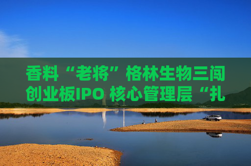 香料“老将”格林生物三闯创业板IPO 核心管理层“扎堆”股东榜引关注