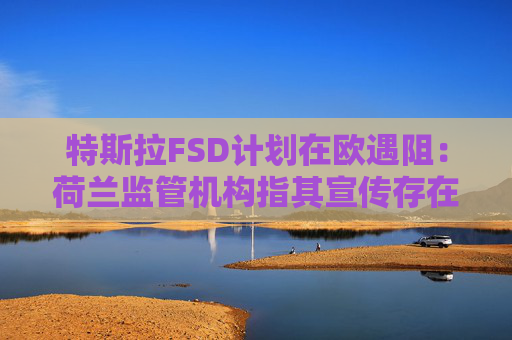 特斯拉FSD计划在欧遇阻：荷兰监管机构指其宣传存在误导性