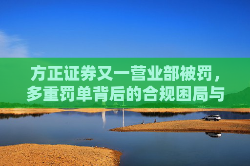 方正证券又一营业部被罚，多重罚单背后的合规困局与治理隐忧