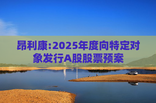 昂利康:2025年度向特定对象发行A股股票预案
