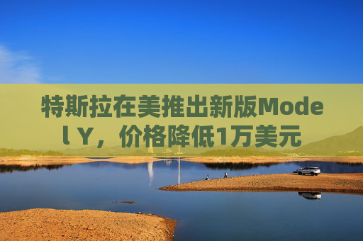 特斯拉在美推出新版Model Y，价格降低1万美元