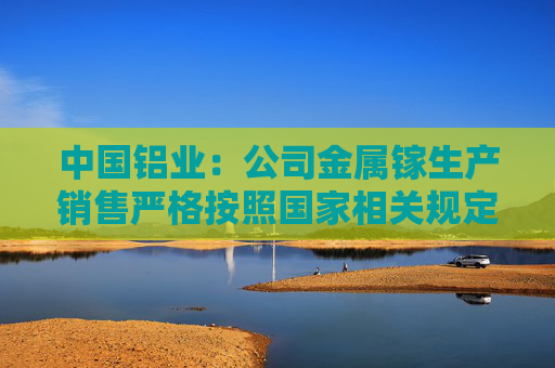 中国铝业：公司金属镓生产销售严格按照国家相关规定执行