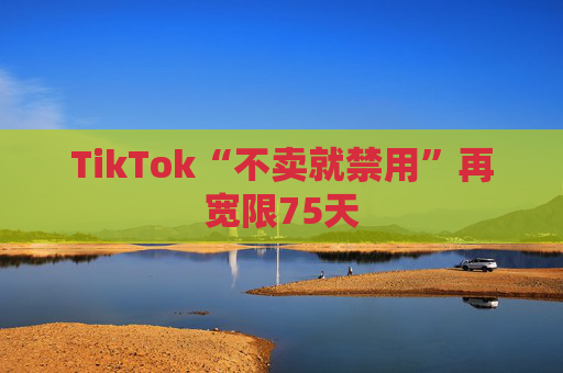 TikTok“不卖就禁用”再宽限75天