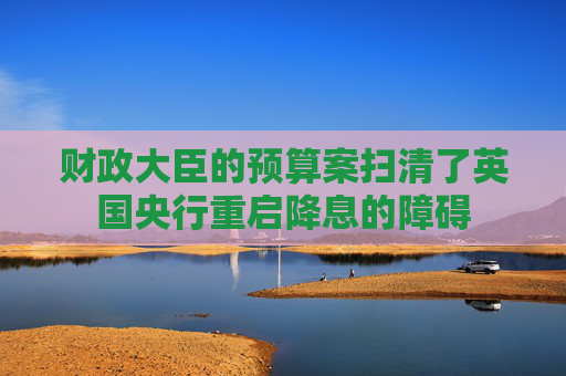 财政大臣的预算案扫清了英国央行重启降息的障碍  第1张