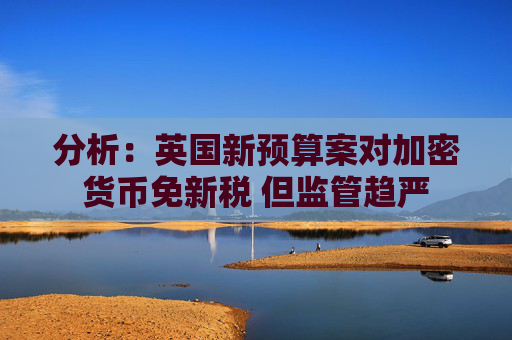 分析：英国新预算案对加密货币免新税 但监管趋严