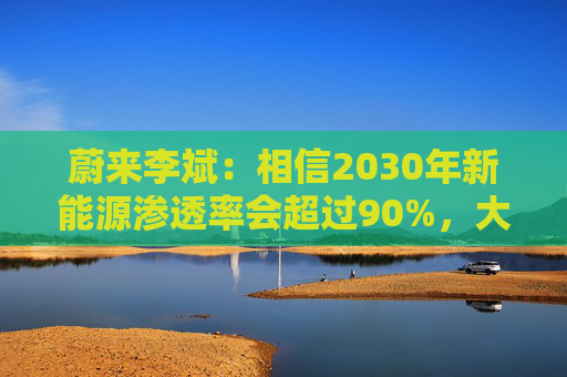 蔚来李斌：相信2030年新能源渗透率会超过90%，大趋势不可逆