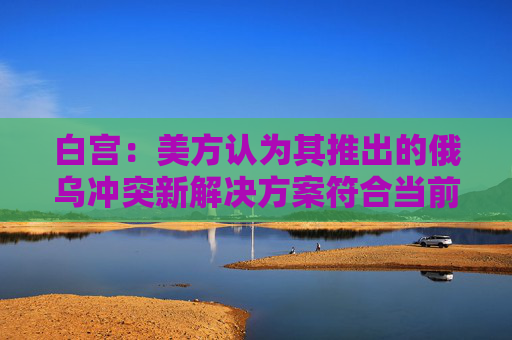 白宫:美方认为其推出的俄乌冲突新解决方案符合当前情况