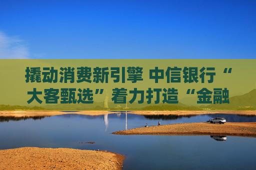 撬动消费新引擎 中信银行“大客甄选”着力打造“金融+消费”新范式
