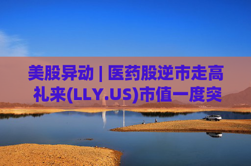美股异动 | 医药股逆市走高 礼来(LLY.US)市值一度突破万亿美元