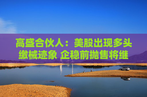 高盛合伙人：美股出现多头缴械迹象 企稳前抛售将继续