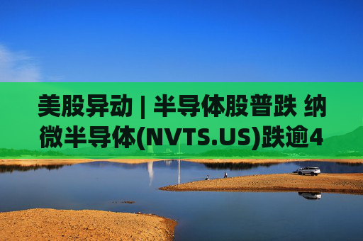 美股异动 | 半导体股普跌 纳微半导体(NVTS.US)跌逾4%