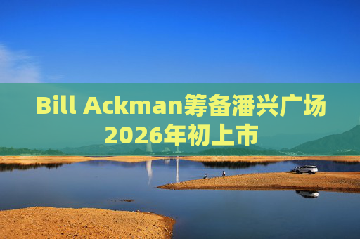 Bill Ackman筹备潘兴广场2026年初上市