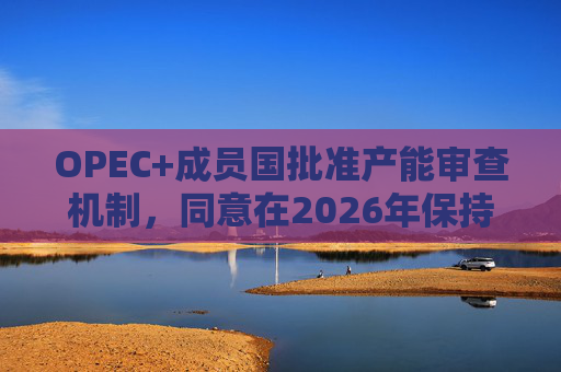 OPEC+成员国批准产能审查机制，同意在2026年保持集团整体石油产量不变