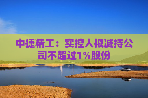 中捷精工：实控人拟减持公司不超过1%股份  第1张