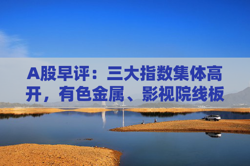 A股早评:三大指数集体高开,有色金属、影视院线板块盘初活跃