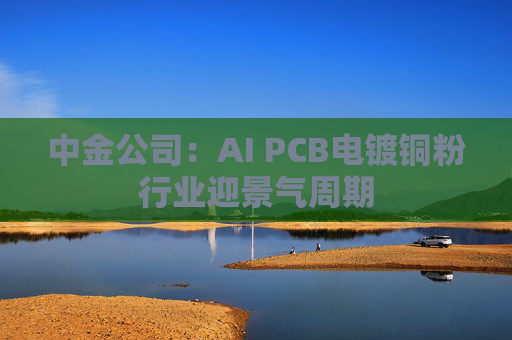 中金公司：AI PCB电镀铜粉行业迎景气周期