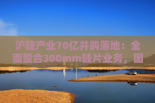 沪硅产业70亿并购落地：全面整合300mm硅片业务，国产替补加速突围