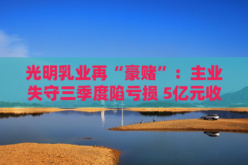 光明乳业再“豪赌”：主业失守三季度陷亏损 5亿元收购小西牛40%股份是否高估？