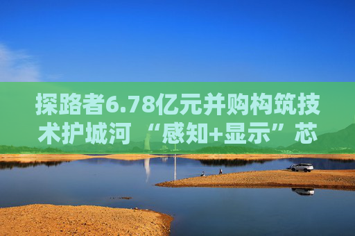 探路者6.78亿元并购构筑技术护城河 “感知+显示”芯片矩阵形成 第1张 探路者6.78亿元并购构筑技术护城河 “感知+显示”芯片矩阵形成 第1张