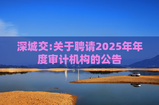 深城交:关于聘请2025年年度审计机构的公告  第1张