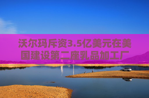 沃尔玛斥资3.5亿美元在美国建设第二座乳品加工厂