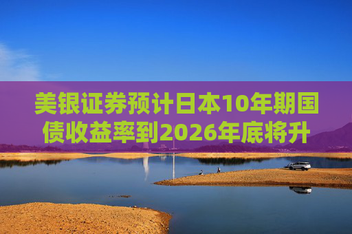 美银证券预计日本10年期国债收益率到2026年底将升至2%