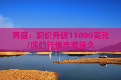 高盛：铜价升破11000美元/吨的行情恐难持久
