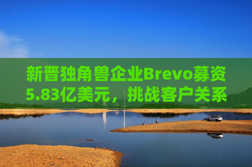 新晋独角兽企业Brevo募资5.83亿美元，挑战客户关系管理巨头