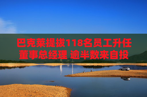 巴克莱提拔118名员工升任董事总经理 逾半数来自投资银行部门