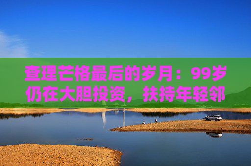 查理芒格最后的岁月：99岁仍在大胆投资，扶持年轻邻居打造地产帝国