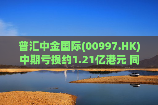 普汇中金国际(00997.HK)中期亏损约1.21亿港元 同比下降约47.62%  第1张