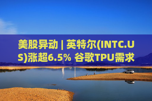 美股异动 | 英特尔(INTC.US)涨超6.5% 谷歌TPU需求扩张或利好其代工版图
