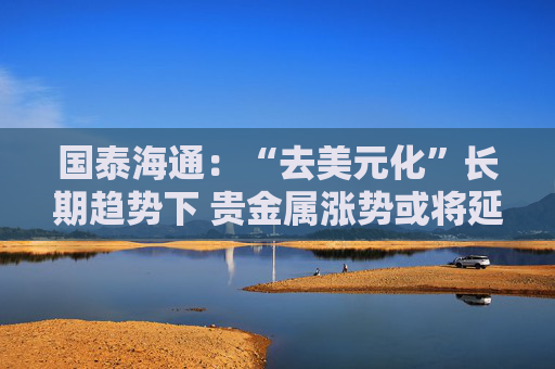 国泰海通：“去美元化”长期趋势下 贵金属涨势或将延续  第1张